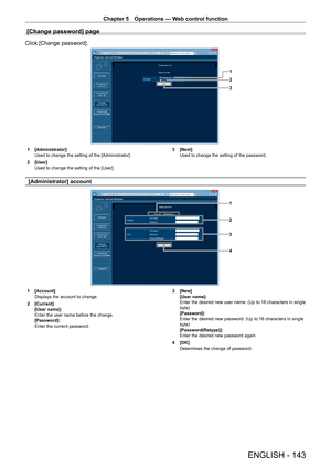 Page 143Chapter 5 Operations — Web control function
ENGLISH - 143
[Change password] page
Click [Change password].
1
2
3
1 [Administrator]
Used to change the setting of the [Administrator].
2
 
[User]
Used to change the setting of the [User]. 3

 [Next]
Used to change the setting of the password.
[Administrator] account
1
3
2
4
1 [Account]
Displays the account to change.
2
 
[Current]
[User name]: 
Enter the user name before the change.
[Password]: 
Enter the current password. 3

 [New]
[User name]: 
Enter the...