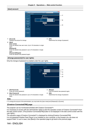 Page 144Chapter 5 Operations — Web control function
144 - ENGLISH
[User] account
1
2
3
1 [Account]
Displays the account to change.
2
 
[New]
[User name]: 
Enter the desired new user name. (Up to 16 characters in single 
byte)
[Password]: 
Enter the desired new password. (Up to 16 characters in single 
byte)
[Password(Retype)]: 
Enter the desired new password again. 3

 [OK]
Determines the change of password.
[Change password] (For user rights)
Only the change of password is enabled under the user rights.
1
2
4...