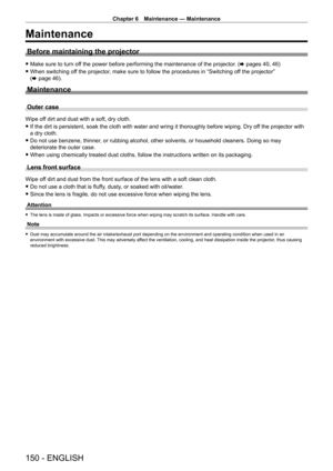 Page 150Chapter 6 Maintenance — Maintenance
150 - ENGLISH
Maintenance
Before maintaining the projector
 fMake sure to turn of f the power before performing the maintenance of the projector. (x pages 40, 46)
 fWhen switching of

f the projector, make sure to follow the procedures in “Switching off the projector” 
(x
  page   46).
Maintenance
Outer case
Wipe off dirt and dust with a soft, dry cloth.
 fIf the dirt is persistent, soak the cloth with water and wring it thoroughly before wiping. Dry of f the projector...