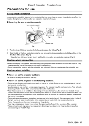 Page 17Chapter 1 Preparation — Precautions for use
ENGLISH - 17
Precautions for use
Lens protection material
Lens protection material is attached to the product at the time of purchase to protect the projection lens from the 
vibration during transport. Remove the lens protection material before use.
 rRemoving the lens protection material
Lens shift lever
Lens protection material
Ta b
Fig. 1 Fig. 2
Fig. 3
1) Turn the lens shift lever counterclockwise, and release the fixing. (Fig. 2)
2)
 
Hold the tab of the...