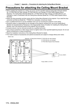 Page 174Chapter 7 Appendix — Precautions for attaching the Ceiling Mount Bracket
174 - ENGLISH
Precautions for attaching the Ceiling Mount Bracket
 fWhen installing the projector to a ceiling, be sure to use the specified optional Ceiling Mount Bracket (Model 
No.: ET
-

PKD120H (for High Ceilings), ET
-
 PKD120S (for Low Ceilings), ET
-
 PKD130B (Projector Mount 
Bracket)). The Ceiling Mount Bracket (Model No.: ET
-

PKD120H (for High Ceilings), ET
-
 PKD120S (for Low 
Ceilings)) is used in combination with the...