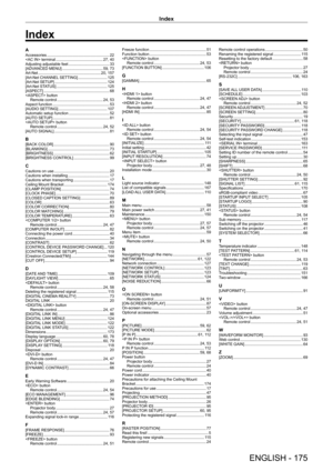 Page 175Index
ENGLISH - 175
AAccessories    22
 terminal
     27,   40
Adjusting adjustable feet
     33
[ADV
ANCED MENU]
     59,   73
Art-Net
     20,   157
[Art-Net CHANNEL SETTING]
     125
[Art-Net SETUP]
     124
[Art-Net ST
ATUS]
     125
[ASPECT]
     68
 button Remote control
    
 24,   53
Aspect function
     53
[AUDIO SETTING]
     107
Automatic setup function
     52
[AUT
O SETUP]
     81
 button
Remote control
    
 24,   52
[AUTO SIGNAL]
     81
B[BACK COLOR]    90
[BLANKING]
     73
[BRIGHTNESS]...