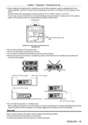 Page 19Chapter 1 Preparation — Precautions for use
ENGLISH - 19
 fWhen installing the projector with a method other than the floor installation using the adjustable feet or the 
ceiling installation, use the five screw holes for ceiling mount (as shown in the figure) to fix the projector to the 
mount.
(Screw diameter: M6, tapping depth inside the projector:15
  mm (19/32"), torque: 4 ± 0.5   N·m)
In such case, make sure that there is no clearance between the screw holes for ceiling mount on the projector...