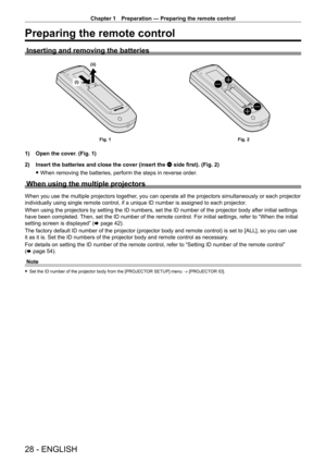 Page 28Chapter 1 Preparation — Preparing the remote control
28 - ENGLISH
Preparing the remote control
Inserting and removing the batteries
(i)(ii)
Fig. 1
Fig. 2
1) Open the cover. (Fig. 1)
2)  
Insert the batteries and close the cover (insert the 
 m side first). (Fig. 2)
 fWhen removing the batteries, perform the steps in reverse order

.
When using the multiple projectors
When you use the multiple projectors together, you can operate all the projectors simultaneously or each projector 
individually using...