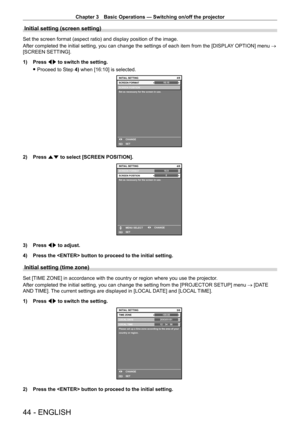 Page 44Chapter 3 Basic Operations — Switching on/off the projector
44 - ENGLISH
Initial setting (screen setting)
Set the screen format (aspect ratio) and display position of the image.
After completed the initial setting, you can change the settings of each item from the [DISPLAY OPTION] menu → 
[SCREEN SETTING].
1)
 
Press 
 qw to switch the setting.
 fProceed to Step 

4) when [16:10] is selected.
16:104/6
SCREEN POSITION
Set as necessary for the screen in use.
INITIAL SETTING
SET CHANGESCREEN FORMAT
ENTER
2)...