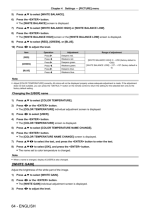 Page 64Chapter 4 Settings — [PICTURE] menu
64 - ENGLISH
5) Press as to select [WHITE BALANCE].
6)  
Press the  button.
 fThe 

[WHITE BALANCE] screen is displayed.
7)
 
Press 
 as to select [WHITE BALANCE HIGH] or [WHITE BALANCE LOW].
8)
 
Press the  button.
 fThe 

[WHITE BALANCE HIGH] screen or the [WHITE BALANCE LOW] screen is displayed.
9)
 
Press 
 as to select [RED], [GREEN], or [BLUE].
10)
 
Press 
 qw to adjust the level.
Item Operation Adjustment Range of adjustment
[RED] Press w.
Deepens red.
[WHITE...