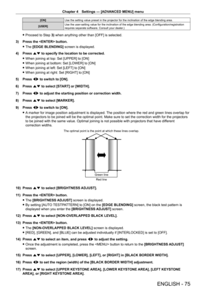 Page 75Chapter 4 Settings — [ADVANCED MENU] menu
ENGLISH - 75
[ON]Use the setting value preset in the projector for the inclination of the edge blending area.
[USER] Use the user-setting value for the inclination of the edge blending area. (Configuration/registration 
requires separate software. Consult your dealer.)
 f
Proceed to Step  3) when anything other than [OFF] is selected.
3)
 
Press the  button.
 f The 

[EDGE BLENDING] screen is displayed.
4)
 
Press 
 as to specify the location to be corrected....