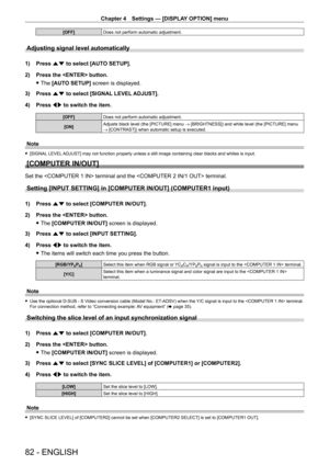 Page 82Chapter 4 Settings — [DISPLAY OPTION] menu
82 - ENGLISH
[OFF]Does not perform automatic adjustment.
Adjusting signal level automatically
1) Press as to select [AUTO SETUP].
2)  
Press the  button.
 fThe 

[AUTO SETUP] screen is displayed.
3)
 
Press 
 as to select [SIGNAL LEVEL ADJUST].
4)
 
Press 
 qw to switch the item.
[OFF] Does not perform automatic adjustment.
[ON] Adjusts black level (the [PICTURE] menu 
→ [BRIGHTNESS]) and white level (the [PICTURE] menu 
→ [CONTRAST]) when automatic setup is...