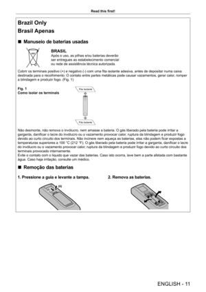 Page 11ENGLISH - 11
Read this first!
Brazil Only
Brasil Apenas
 rManuseio de baterias usadas
BRASIL
Após o uso, as pilhas e/ou baterias deverão 
ser entregues ao estabelecimento comercial 
ou rede de assistência técnica autorizada.
Cobrir os terminais positivo (+) e negativo (-) com uma fita isolante adesiva, antes de depositar numa caixa 
destinada para o recolhimento. O contato entre partes metálicas pode causar vazamentos, gerar calor , romper 
a blindagem e produzir fogo. (Fig. 1)
Fig. 1
Como isolar os...