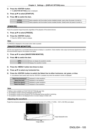 Page 105Chapter 4 Settings — [DISPLAY OPTION] menu
ENGLISH - 105
2) Press the  button.
 fThe  [SHUTTER SETTING]  screen is displayed.
3) Press as to select [STARTUP].
4)  
Press 
 qw to switch the item.
[OPEN] Starts projection with the shutter function disabled (shutter: open) when the power is turned on.
[CLOSE] Starts projection with the shutter function enabled (shutter: closed) when the power is turned on.
[FREEZE]
Pause the projected image temporarily regardless of the playback of the external device.
1)...