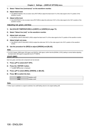 Page 106Chapter 4 Settings — [DISPLAY OPTION] menu
106 - ENGLISH
1) Select “Select line (luminance)” on the waveform monitor.
2)  
Adjust black level.
 f Use [BRIGHTNESS] in the on-screen menu [PICTURE] to adjust the black level 0   % of the video signal to the 0   % position of the 
waveform monitor.
3) Adjust white level.
 f Use [CONTRAST] in the on-screen menu [PICTURE] to adjust the white level 100   % of the video signal to the 100   % position of the 
waveform monitor.
Adjusting red, green, and blue
1) Set...