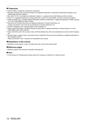 Page 12 
12 - ENGLISH
 rTrademarks
 fSOLID SHINE is a trademark of Panasonic Corporation.
 fWindows, Windows V

ista, and Internet Explorer are registered trademarks or trademarks of Microsoft Corporation in the 
United States and other countries.
 f Mac, Mac OS, OS X, and Safari are trademarks of 

Apple Inc., registered in the United States and other countries.
 fPJLinkTM is a registered trademark or pending trademark in Japan, the United States, and other countries and regions.
 fHDMI, the HDMI Logo, and...