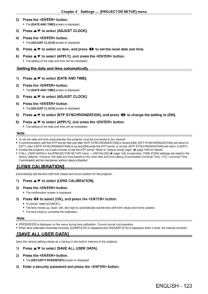 Page 123Chapter 4 Settings — [PROJECTOR SETUP] menu
ENGLISH - 123
2) Press the  button.
 fThe  [DATE AND TIME] screen is displayed.
3) Press  as to select [ADJUST CLOCK].
4)  
Press the  button.
 f The  [ADJUST CLOCK] screen is displayed.
5) Press  as to select an item, and press qw to set the local date and time.
6)  
Press 
 as to select [APPLY], and press the  button.
 fThe setting of the date and time will be completed.
Setting the date and time automatically
1) Press  as to select [DATE AND TIME].
2)...