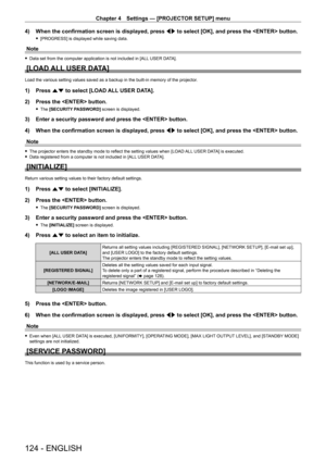 Page 124Chapter 4 Settings — [PROJECTOR SETUP] menu
124 - ENGLISH
4) When the confirmation screen is displayed, press qw  to select [OK], and press the  button.
 f[PROGRESS] is displayed while saving data.
Note
 fData set from the computer application is not included in [ALL  USER DATA].
[LOAD ALL USER DATA]
Load the various setting values saved as a backup in the built-in memory\
 of the projector.
1) Press as to select [LOAD ALL USER DATA].
2)  
Press the  button.
 f The  [SECURITY PASSWORD] screen is...