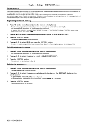 Page 130Chapter 4 Settings — [SIGNAL LIST] menu
130 - ENGLISH
Sub memory
The projector has a sub memory function that can register the multiple i\
mage adjustment data, even if it is recognized as the same signal by 
the frequency or format of the synchronization signal source.
Use this function when you need to adjust the picture quality such as switching of the aspect ratio or white balance by the same 
synchronization signal source. The sub memory includes all the data that can be adjusted for each signa\
l,...