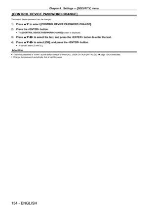 Page 134Chapter 4 Settings — [SECURITY] menu
134 - ENGLISH
[CONTROL DEVICE PASSWORD CHANGE]
The control device password can be changed.
1) Press as to select [CONTROL DEVICE PASSWORD CHANGE].
2)  
Press the  button.
 f The  [CONTROL DEVICE PASSWORD CHANGE]  screen is displayed.
3) Press asqw to select the text, and press the  button to enter the text.
4)  
Press 
 asqw to select [OK], and press the  button.
 fTo cancel, select [CANCEL].
Attention
 fThe initial password is “AAAA” by the factory default or when...