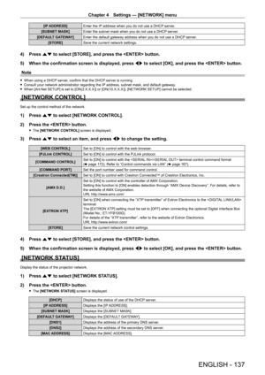 Page 137Chapter 4 Settings — [NETWORK] menu
ENGLISH - 137
[IP ADDRESS]Enter the IP address when you do not use a DHCP server.
[SUBNET MASK] Enter the subnet mask when you do not use a DHCP server.
[DEFAULT GATEWAY] Enter the default gateway address when you do not use a DHCP server.
[STORE] Save the current network settings.
4) Press as to select [STORE], and press the  button.
5)  
When the confirmation screen is displayed, press  qw

 to select [OK], and press the  button.
Note
 f When using a DHCP  server,...