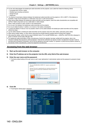 Page 140Chapter 4 Settings — [NETWORK] menu
140 - ENGLISH
 fFor the LAN cable between the twisted-pair-cable transmitter and the projector , use a cable that meets the following criteria:
 gCompatible with CA

T5e or higher
 gShielded type (including connectors)
 gStraight-through
 gSingle wire
 fThe maximum transmission distance between the twisted-pair-cable transmitter and the projector is 100

  m (328'1"). If this distance is 
exceeded, image may be disrupted or a malfunction may occur in LAN...