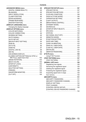 Page 15ENGLISH - 15
Contents
[ADVANCED MENU] menu
    
 8 5
[DIGIT
AL CINEMA REALITY]
    
 8 5
[BLANKING]
    
 8 5
[INPUT
 RESOLUTION]
    
 8 6
[CLAMP
 POSITION]
    
 8 6
[EDGE BLENDING]
    
 8 7
[FRAME RESPONSE]
    
 8 8
[RASTER POSITION]
    
 8 9
[DISPLA
Y LANGUAGE] menu
    
 9 0
Changing the display language
    
 9 0
[DISPLA
Y OPTION] menu
    
 91
[COLOR MA
TCHING]
    
 9 1
[COLOR CORRECTION]
    
 9 2
[SCREEN SETTING]
    
 9 2
[AUT
O SIGNAL]
    
 9 3
[AUT
O SETUP]
    
 9 3
[BACKUP
 INPUT...