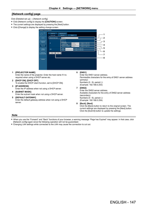 Page 147Chapter 4 Settings — [NETWORK] menu
ENGLISH - 147
[Network config] page
Click [Detailed set up] → [Network config].
 fClick [Network config] to display the  [CAUTION!]

 screen.
 fThe current settings are displayed by pressing the [Next] button.
 fClick [Change] to display the setting change screen.
1
2
3
4
5
6
7
8
1 [PROJECT OR NAME]
Enter the name of the projector. Enter the host name if it is 
required when using a DHCP server etc.
2
 
[DHCP
  ON], [DHCP OFF]
To enable the DHCP client function, set to...