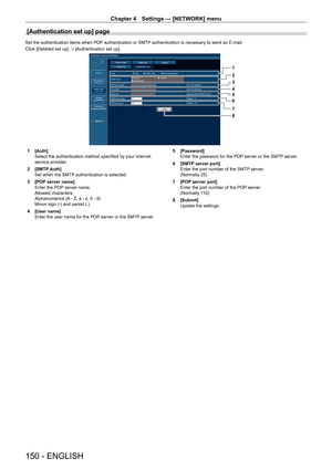 Page 150Chapter 4 Settings — [NETWORK] menu
150 - ENGLISH
[Authentication set up] page
Set the authentication items when POP authentication or SMTP authentication is necessary to send an E-mail.
Click [Detailed set up] → [Authentication set up].
1
2
3
4
5
6
7
8
1 [Auth]
Select the authentication method specified by your Internet 
service provider
.
2
 
[SMTP
  Auth]
Set when the SMTP authentication is selected.
3
 
[POP
  server name]
Enter the POP server name.
Allowed characters:
Alphanumerics (A - Z, a - z, 0...