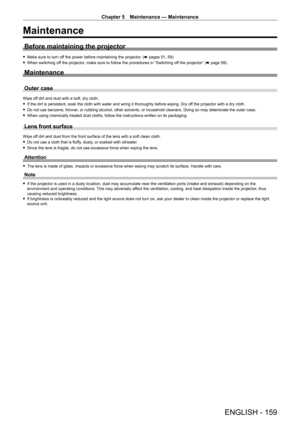 Page 159Chapter 5 Maintenance — Maintenance
ENGLISH - 159
Maintenance
Before maintaining the projector
 fMake sure to turn of f the power before maintaining the projector. (x pages 51, 59)
 fWhen switching of

f the projector, make sure to follow the procedures in “Switching off the projector” (x   page   59).
Maintenance
Outer case
Wipe off dirt and dust with a soft, dry cloth.
 fIf the dirt is persistent, soak the cloth with water and wring it thorou\
ghly before wiping. Dry of

f the projector with a dry...
