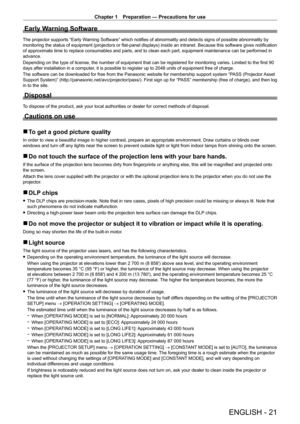 Page 21Chapter 1 Preparation — Precautions for use
ENGLISH - 21
Early Warning Software
The projector supports “Early Warning Software” which notifies of abnormality and detects signs of possible abnormality by 
monitoring the status of equipment (projectors or flat-panel displays) inside an intranet. Because this software gives notification 
of approximate time to replace consumables and parts, and to clean each part, equipment maintenance can be performed in 
advance.
Depending on the type of license, the...