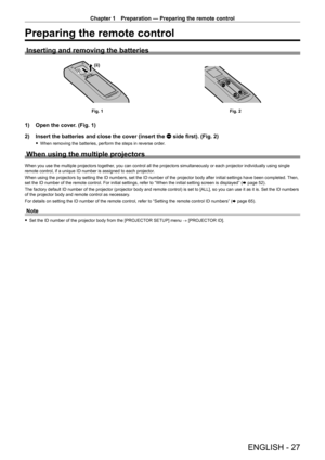 Page 27Chapter 1 Preparation — Preparing the remote control
ENGLISH - 27
Preparing the remote control
Inserting and removing the batteries
(ii)(i)
Fig. 1Fig. 2
1) Open the cover. (Fig. 1)
2)  
Insert the batteries and close the cover (insert the 
 m side first). (Fig. 2)
 fWhen removing the batteries, perform the steps in reverse order .
When using the multiple projectors
When you use the multiple projectors together, you can control all the projectors simultaneously or each projector in\
dividually using...