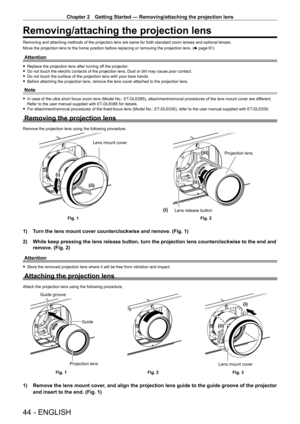 Page 44Chapter 2 Getting Started — Removing/attaching the projection lens
44 - ENGLISH
Removing/attaching the projection lens
Removing and attaching methods of the projection lens are same for both \
standard zoom lenses and optional lenses.
Move the projection lens to the home position before replacing or removing the projection lens. (x
  page   61)
Attention
 fReplace the projection lens after turning of f the projector. fDo not touch the electric contacts of the projection lens. Dust or dirt \
may cause...