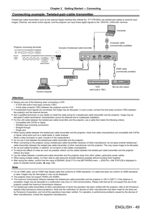 Page 49Chapter 2 Getting Started — Connecting
ENGLISH - 49
Connecting example: Twisted-pair-cable transmitter
Twisted-pair-cable transmitters such as the optional Digital Interface Box (Model No.: ET-YFB100G) use twisted-pair-cables to transmit input 
images, Ethernet, and serial control signals, and the projector can input those digital signals to the  terminal.
Blu-ray disc playerHDMI cable
(commercially available)
Control computer
Projector connecting terminals
Example of twisted-pair-cable transmitter...