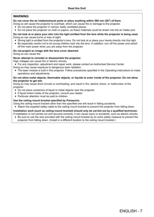 Page 7ENGLISH - 7
Read this first!
WARNING:
Do not cover the air intake/exhaust ports or place anything within 500 mm (20") of them.
Doing so will cause the projector to overheat, which can cause fire or damage to the projector.
 fDo not place the projector in narrow

, badly ventilated places.
 fDo not place the projector on cloth or papers, as these materials could \
be drawn into the air intake port.
Do not look at or place your skin into the light emitted from the lens while the projector is being...