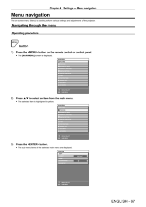 Page 67Chapter 4 Settings — Menu navigation
ENGLISH - 67
Menu navigation
The on-screen menu (Menu) is used to perform various settings and adjustments of the projector.
Navigating through the menu
Operating procedure
 button
1) Press the  button on the remote control or control panel.
 fThe  [MAIN MENU] screen is displayed.
MAIN MENUPICTURE
POSITION
ADVANCED MENU
DISPLAY LANGUAGE
DISPLAY OPTION
PROJECTOR SETUP
TEST PATTERN
SIGNAL LIST
SECURITY
NETWORK
MENU SELECT
SUB MENU
P IN P
ENTER
2) Press  as to select an...