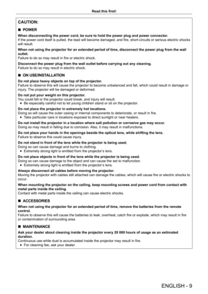 Page 9ENGLISH - 9
Read this first!
CAUTION:
 rPOWER
When disconnecting the power cord, be sure to hold the power plug and power connector
.
If the power cord itself is pulled, the lead will become damaged, and fire, short-circuits or serious electric shocks 
will result.
When not using the projector for an extended period of time, disconnect the power plug from the wall 
outlet.
Failure to do so may result in fire or electric shock.
Disconnect the power plug from the wall outlet before carrying out any...