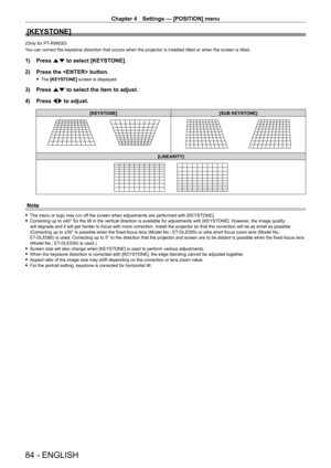 Page 84Chapter 4 Settings — [POSITION] menu
84 - ENGLISH
[KEYSTONE]
(Only for PT-RW630)
You can correct the keystone distortion that occurs when the projector is installed tilted or when the screen is tilted.
1) Press  as to select [KEYSTONE].
2)  
Press the  button.
 f The  [KEYSTONE] screen is displayed.
3) Press  as to select the item to adjust.
4)  
Press 
 qw to adjust.
[KEYSTONE] [SUB KEYSTONE]
[LINEARITY]
Note
 fThe menu or logo may run of f the screen when adjustments are performed with [KEYSTONE]....