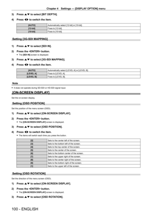 Page 100Chapter 4 Settings — [DISPLAY OPTION] menu
100 - ENGLISH
3) Press as to select [BIT DEPTH].
4)  
Press 
 qw to switch the item.
[AUTO] Automatically select [12-bit] or [10-bit].
[12-bit] Fixes to [12-bit].
[10-bit] Fixes to [10-bit].
Setting [3G-SDI MAPPING]
1) Press as to select [SDI IN].
2)  
Press the  button.
 f The  [SDI IN] screen is displayed.
3) Press  as to select [3G-SDI MAPPING].
4)  
Press 
 qw to switch the item.
[AUTO] Automatically select [LEVEL A] or [LEVEL B].
[LEVEL A] Fixes to [LEVEL...