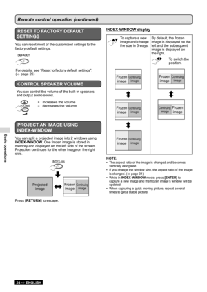 Page 24Basic operations
24  ENGLISH
Remote control operation (continued)
RESET TO FACTORY DEFAULT 
SETTINGS
You can reset most of the customized settings to the 
factory default settings.
DEFAULT
For details, see “Reset to factory default settings”.  
(   page 26
)
CONTROL SPEAKER VOLUME
You can control the volume of the built-in speakers 
and output audio sound.
VOLUME
+ : increases the volume
- : decreases the volume
PROJECT AN IMAGE USING 
INDEX-WINDOW
You can split a projected image into 2 windows using...