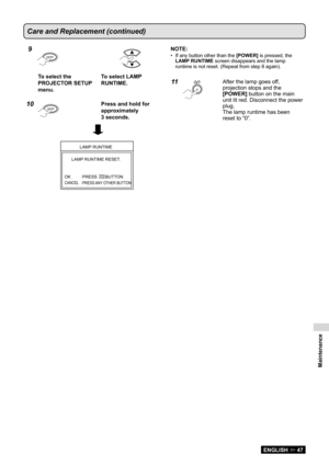 Page 47Maintenance
ENGLISH  47
Care and Replacement (continued)
9
EN TER
To select the 
PROJECTOR SETUP 
menu. To select LAMP 
RUNTIME.
10E
N TERPress and hold for 
approximately  
3 seconds.
LAMP  RUNTIME
LAMP  RUNTIME RESET .
OK
CANCE L
PRESS ANY OTHER BUTT ON
PRESS       BUTT
ON
NOTE:
If any button other than the 
•  [POWER] is pressed, the 
LAMP RUNTIME screen disappears and the lamp 
runtime is not reset. (Repeat from step 8 again).
11After the lamp goes off, 
projection stops and the 
[POWER] button on...