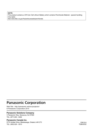 Page 67F0610-0
TQBJ0332
Panasonic Solutions Compan y
3 Panasonic Way, Secaucus, NJ 07094
TEL: (877) 803 - 8492
Panasonic Canada Inc.
5770 Ambler Drive, Mississauga, Ontario L4W 2T 3
TEL: (905) 624 - 5010
We b Site : http://panasonic.net/avc/projector/
© Panasonic Corporation 2010
NOTE:
This product contains a CR Coin Cell Lithium Battery which contains Perc\
hlorate Material - special handling 
may apply.
See www.dtsc.ca.gov/hazardouswaste/perchlorate. 