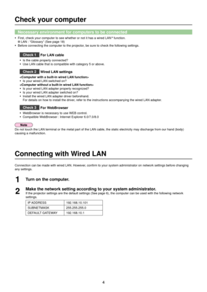 Page 44
Check your computer
Necessary environment for computers to be connected
First, check your computer to see whether or not it has a wired LAN•   function.
 LAN : “Glossary” (See page 18)
Before connecting the computer to the projector, be sure to check the following settings.
• 
Check 1  For LAN cable
Is the cable properly connected?• 
Use LAN cable that is compatible with category 5 or above.• 
Check 2
 Wired LAN settings

Is your wired LAN switched on?
• 
Is your wired LAN adapter properly recognized?...