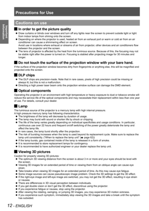 Page 12Precautions for Use
12 - ENGLISH
Important 
 
InformationCautions on use
In order to get the picture quality J
Draw curtains or blinds over windows and turn off any lights near the screen to prevent outside light or light  z
from indoor lamps from shining onto the screen.
Depending on where the projector is used, heated air from an exhaust port or warm or cold air from an air  z
conditioner can cause a shimmering effect on screen. 
Avoid use in locations where exhaust or streams of air from projector,...