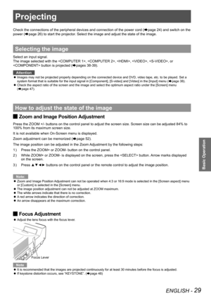 Page 29ENGLISH - 29
Basic Operation
Projecting
Check the connections of the peripheral devices and connection of the po\
wer cord (Æpage 24) and switch on the 
power (Æpage 26) to start the projector. Select the image and adjust the state of the image.
Selecting the image
Select an input signal.
The image selected with the , , , ,\
 , or 
 button is projected (Æpages 38-39).
Attention
Images may not be projected properly depending on the connected device and DVD, video tape, etc. to be played. Set a  z
system...