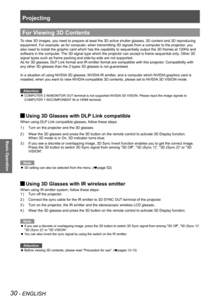 Page 30Projecting
30 - ENGLISH
Basic Operation
For Viewing 3D Contents
To view 3D images, you need to prepare at least the 3D active shutter gla\
sses, 3D content and 3D reproducing 
equipment. For example, as for computer, when transmitting 3D signals from a computer to the projector, you 
also need to install the graphic card which has the capability to sequentially output the 3D frames at 120Hz and 
software in the computer. The 3D signal type which the projector can accept is frame sequential only. Other 3D...