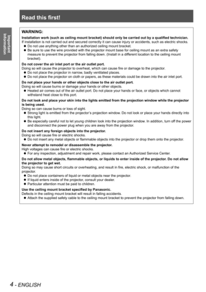 Page 4Read this first!
4 - ENGLISH
Important 
 
InformationWARNING:
Installation work (such as ceiling mount bracket) should only be carried out by a qualified technician.
If installation is not carried out and secured correctly it can cause injury or accidents, such as electric shocks.
Do not use anything other than an authorized ceiling mount bracket. z
Be sure to use the wire provided with the projector mount base for ceiling mount as an extra safety  z
measure to prevent the projector from falling down....