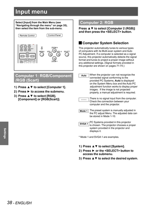 Page 3838 - ENGLISH
Settings
Input menu
Select [Input] from the Main Menu (see 
“Navigating through the menu” on page 35), 
then select the item from the sub-menu.
Remote ControlControl Panel
Computer 1: RGB/Component 
/RGB (Scart) 
Press ▲▼ to select [Computer 1]. 1 ) 
Press ► to access the submenu.2 ) 
Press ▲▼ to select [RGB], 3 ) 
[Component] or [RGB(Scart)].
 
Computer 2: RGB
Press ▲▼ to select [Computer 2 (RGB)] 
and then press the  button. 
 JComputer System Selection
This projector automatically tunes...