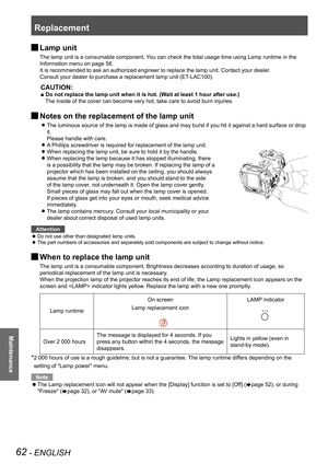 Page 62Replacement
62 - ENGLISH
Maintenance
 JLamp unit
The lamp unit is a consumable component. You can check the total usage time using Lamp runtime in the 
Information menu on page 58.
It is recommended to ask an authorized engineer to replace the lamp unit. Contact your dealer.
Consult your dealer to purchase a replacement lamp unit (ET-LAC100).
CAUTION:
■ Do not replace the lamp unit when it is hot. (Wait at least 1 hour after use.)
The inside of the cover can become very hot, take care to avoid burn...