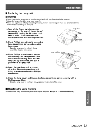 Page 63Replacement
ENGLISH - 63
Maintenance
 JReplacing the Lamp unit
CAUTION:
When the projector is mounted on a ceiling, do not work with your face close to the projector. z
Attach the lamp unit and the lamp cover securely. z
When you experience difficulty in installing the lamp, remove it and try again. If you use force to install the  z
lamp, the connector may be damaged.
Turn off the Power by following the  1 ) 
procedure in “Turning off the projector" 
(Æpage 28). Unplug the AC power cord. 
Wait at...