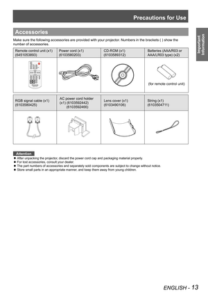 Page 13Precautions for Use
ENGLISH - 13
Important 
 
Information
Accessories
Make sure the following accessories are provided with your projector. Numbers in the brackets ( ) show the 
number of accessories.
Remote control unit (x1)
(6451053893)
Power cord (x1)
(6103580203)
CD-ROM (x1)
(6103589312)
Batteries (AAA/R03 or 
AAA/LR03 type) (x2)
(for remote control unit)
RGB signal cable (x1) 
(6103580425)
AC power cord holder 
(x1) (6103592442)  
       (6103592466) 
Lens cover (x1)
(6103490106)
String (x1)...