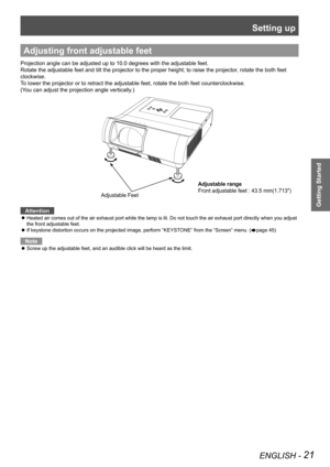 Page 21Setting up
ENGLISH - 21
Getting Started
Adjusting front adjustable feet
Projection angle can be adjusted up to 10.0 degrees with the adjustable feet.  
Rotate the adjustable feet and tilt the projector to the proper height; to raise the projector, rotate the both feet 
clockwise.
To lower the projector or to retract the adjustable feet, rotate the both feet counterclockwise.
(You can adjust the projection angle vertically.)
    
Attention
Heated air comes out of the air exhaust port while the lamp is...