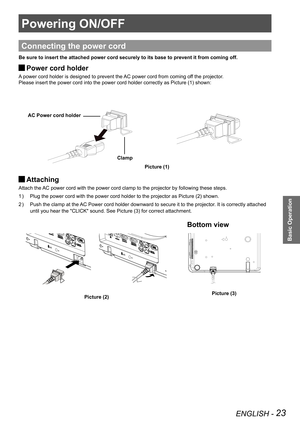 Page 23ENGLISH - 23
Basic Operation
Powering ON/OFF
Connecting the power cord
Be sure to insert the attached power cord securely to its base to preven\
t it from coming off.
Power cord holder J
A power cord holder is designed to prevent the AC power cord from coming off the projector.
Please insert the power cord into the power cord holder correctly as Pic\
ture (1) shown:
Attaching  J
Attach the AC power cord with the power cord clamp to the projector by following these steps. 
Plug the power cord with the...