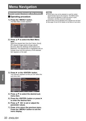 Page 3232 - ENGLISH
Settings
Menu Navigation
Navigating through the menu
Operating procedure J
Press the  button.1 ) 
The Main Menu screen appears.
Press ▲▼ to select the Main Menu 2 ) 
item.
Select the desired item from the 9 items: [Input], 
[PC adjust], [Image select], [Image adjust], 
[Screen], [Sound], [Setting], [Information] and 
[Network]. The selected item is highlighted with an 
orange cursor and the submenu of the selected 
item appears on the right.
Press ► or the  button.3 ) 
The submenu appears so...